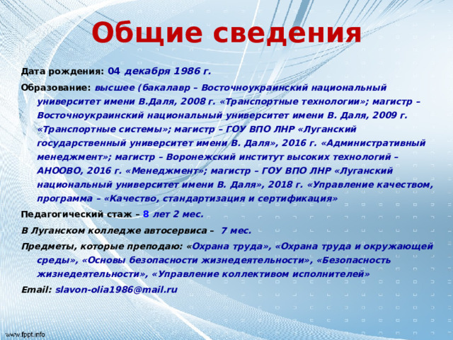 Общие сведения Дата рождения: 04 декабря 1986 г. Образование: высшее (бакалавр – Восточноукраинский национальный университет имени В.Даля, 2008 г. «Транспортные технологии»; магистр – Восточноукраинский национальный университет имени В. Даля, 2009 г. «Транспортные системы»; магистр – ГОУ ВПО ЛНР «Луганский государственный университет имени В. Даля», 2016 г. «Административный менеджмент»; магистр – Воронежский институт высоких технологий – АНООВО, 2016 г. «Менеджмент»; магистр – ГОУ ВПО ЛНР «Луганский национальный университет имени В. Даля», 2018 г. «Управление качеством, программа – «Качество, стандартизация и сертификация» Педагогический стаж – 8 лет 2 мес. В Луганском колледже автосервиса –  7 мес. Предметы, которые преподаю: « Охрана труда», «Охрана труда и окружающей среды», «Основы безопасности жизнедеятельности», «Безопасность жизнедеятельности», «Управление коллективом исполнителей» Email: slavon-olia1986@mail.ru 