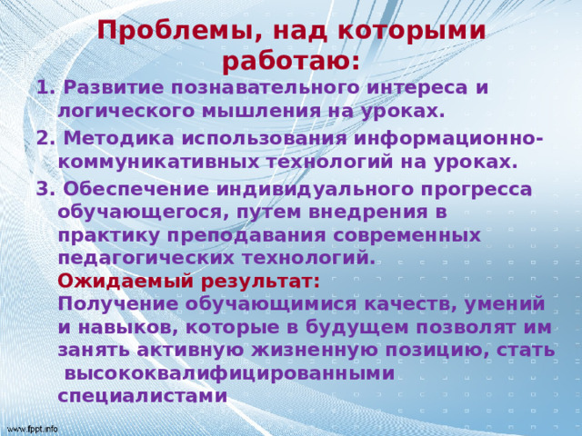 Проблемы, над которыми работаю: 1.  Развитие познавательного интереса и логического мышления на уроках. 2.  Методика использования информационно-коммуникативных технологий на уроках. 3.  Обеспечение индивидуального прогресса обучающегося, путем внедрения в практику преподавания современных педагогических технологий.  Ожидаемый результат:   Получение обучающимися качеств, умений и навыков, которые в будущем позволят им занять активную жизненную позицию, стать высококвалифицированными специалистами  