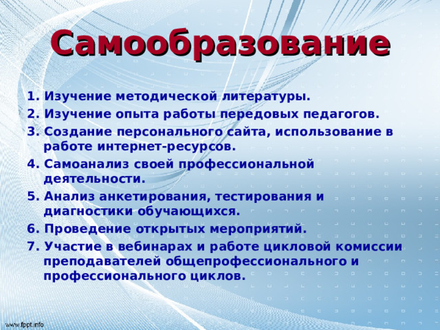 Самообразование 1. Изучение методической литературы. 2. Изучение опыта работы передовых педагогов. 3. Создание персонального сайта, использование в работе интернет-ресурсов. 4. Самоанализ своей профессиональной деятельности. 5. Анализ анкетирования, тестирования и диагностики обучающихся. 6. Проведение открытых мероприятий. 7. Участие в вебинарах и работе цикловой комиссии преподавателей общепрофессионального и профессионального циклов.  