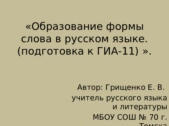 «Образование формы слова в русском языке.  (подготовка к ГИА-11) ». Автор: Грищенко Е. В. учитель русского языка и литературы МБОУ СОШ № 70 г. Томска 