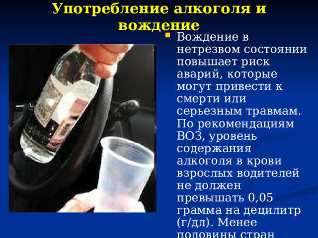 Употребление алкоголя и вождение   Вождение в нетрезвом состоянии повышает риск аварий, которые могут привести к смерти или серьезным травмам. По рекомендациям ВОЗ, уровень содержания алкоголя в крови взрослых водителей не должен превышать 0,05 грамма на децилитр (г/дл). Менее половины стран имеют законы, устанавливающие такой предельный уровень для водителей. 