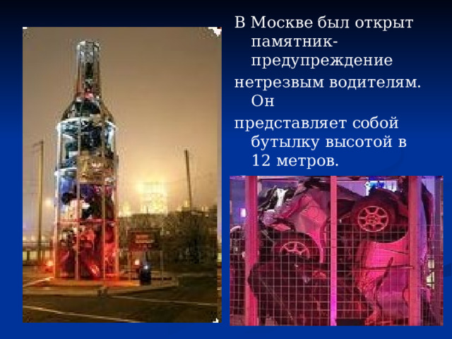 В Москве был открыт памятник-предупреждение нетрезвым водителям. Он представляет собой бутылку высотой в 12 метров.  Внутри нее - покореженные корпуса разбитых в авариях машин. 