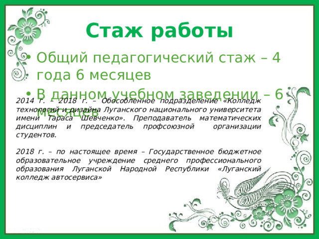Стаж работы Общий педагогический стаж – 4 года 6 месяцев В данном учебном заведении – 6 месяцев 2014 г. – 2018 г. – Обособленное подразделение «Колледж технологий и дизайна Луганского национального университета имени Тараса Шевченко». Преподаватель математических дисциплин и председатель профсоюзной организации студентов.  2018 г. – по настоящее время – Государственное бюджетное образовательное учреждение среднего профессионального образования Луганской Народной Республики «Луганский колледж автосервиса» 