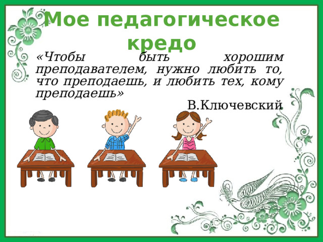 Мое педагогическое кредо «Чтобы быть хорошим преподавателем, нужно любить то, что преподаешь, и любить тех, кому преподаешь» В.Ключевский 