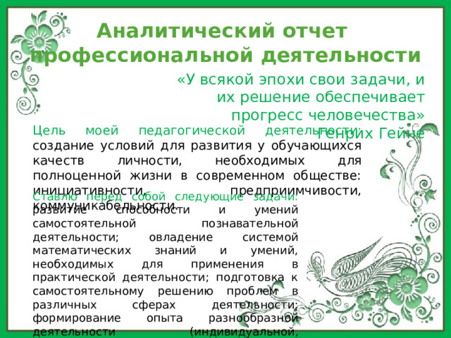 Аналитический отчет  профессиональной деятельности «У всякой эпохи свои задачи, и их решение обеспечивает прогресс человечества» Генрих Гейне Цель моей педагогической деятельности: создание условий для развития у обучающихся качеств личности, необходимых для полноценной жизни в современном обществе: инициативности, предприимчивости, коммуникабельности. Ставлю перед собой следующие задачи: развитие способности и умений самостоятельной познавательной деятельности; овладение системой математических знаний и умений, необходимых для применения в практической деятельности; подготовка к самостоятельному решению проблем в различных сферах деятельности; формирование опыта разнообразной деятельности (индивидуальной, коллективной). 