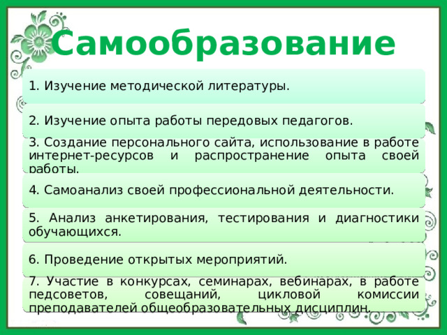 Самообразование 1. Изучение методической литературы. 2. Изучение опыта работы передовых педагогов. 3. Создание персонального сайта, использование в работе интернет-ресурсов и распространение опыта своей работы. 4. Самоанализ своей профессиональной деятельности. 5. Анализ анкетирования, тестирования и диагностики обучающихся. 6. Проведение открытых мероприятий. 7. Участие в конкурсах, семинарах, вебинарах, в работе педсоветов, совещаний, цикловой комиссии преподавателей общеобразовательных дисциплин. 