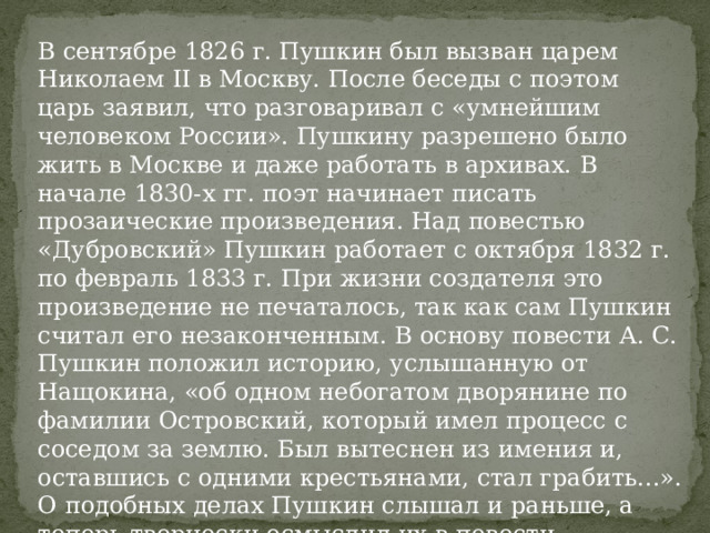 В сентябре 1826 г. Пушкин был вызван царем Николаем II в Москву. После беседы с поэтом царь заявил, что разговаривал с «умнейшим человеком России». Пушкину разрешено было жить в Москве и даже работать в архивах. В начале 1830-х гг. поэт начинает писать прозаические произведения. Над повестью «Дубровский» Пушкин работает с октября 1832 г. по февраль 1833 г. При жизни создателя это произведение не печаталось, так как сам Пушкин считал его незаконченным. В основу повести А. С. Пушкин положил историю, услышанную от Нащокина, «об одном небогатом дворянине по фамилии Островский, который имел процесс с соседом за землю. Был вытеснен из имения и, оставшись с одними крестьянами, стал грабить...». О подобных делах Пушкин слышал и раньше, а теперь творчески осмыслил их в повести «Дубровский». 