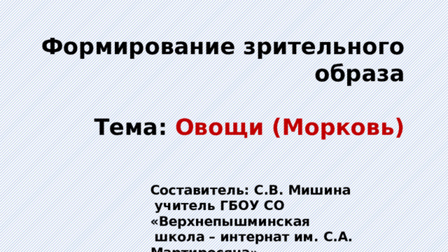 Формирование зрительного образа  Тема: Овощи (Морковь) Составитель: С.В. Мишина  учитель ГБОУ СО «Верхнепышминская  школа – интернат им. С.А. Мартиросяна» 