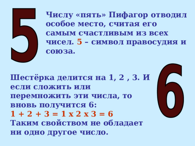 Числу «пять» Пифагор отводил особое место, считая его самым счастливым из всех чисел. 5 – символ правосудия и союза. Шестёрка делится на 1, 2 , 3. И если сложить или перемножить эти числа, то вновь получится 6: 1 + 2 + 3 = 1 х 2 х 3 = 6 Таким свойством не обладает ни одно другое число.  