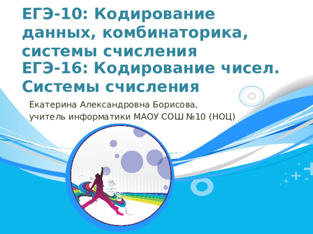 ЕГЭ-10: Кодирование данных, комбинаторика, системы счисления ЕГЭ-16: Кодирование чисел. Системы счисления Екатерина Александровна Борисова, учитель информатики МАОУ СОШ №10 (НОЦ)