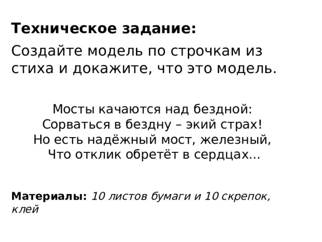 Техническое задание: Создайте модель по строчкам из стиха и докажите, что это модель. Мосты качаются над бездной: Сорваться в бездну – экий страх!   Но есть надёжный мост, железный,   Что отклик обретёт в сердцах...  Материалы: 10 листов бумаги и 10 скрепок, клей