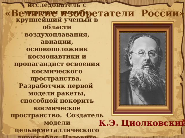 11. Этот выдающийся исследователь с мировым именем, крупнейший ученый в области воздухоплавания, авиации, основоположник космонавтики и пропагандист освоения космического пространства. Разработчик первой модели ракеты, способной покорить космическое пространство. Создатель модели цельнометаллического дирижабля. Назовите этого великого изобретателя. «Великие изобретатели России» К.Э. Циолковский 