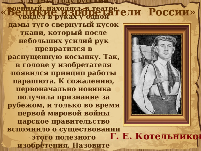 3. В 1911 году русский военный, находясь в театре, увидел в руках у одной дамы туго свернутый кусок ткани, который после небольших усилий рук превратился в распущенную косынку. Так, в голове у изобретателя появился принцип работы парашюта. К сожалению, первоначально новинка получила признание за рубежом, и только во время первой мировой войны царское правительство вспомнило о существовании этого полезного изобретения. Назовите фамилию изобретателя ранцевого парашюта. «Великие изобретатели России» Г. Е. Котельников 