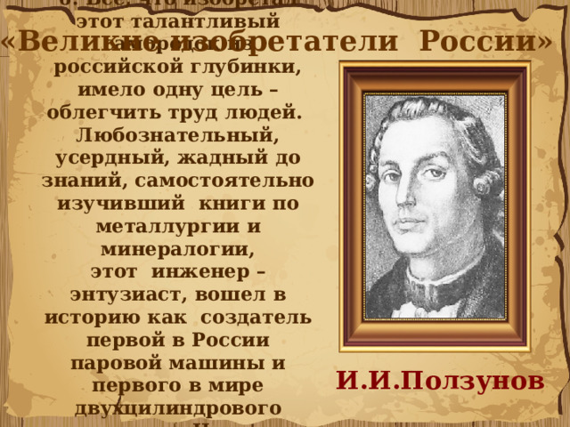 6. Всё, что изобретал этот талантливый самородок из российской глубинки, имело одну цель – облегчить труд людей. Любознательный, усердный, жадный до знаний, самостоятельно изучивший книги по металлургии и минералогии, этот  инженер – энтузиаст, вошел в историю как создатель первой в России паровой машины и первого в мире двухцилиндрового двигателя.  Назовите его... «Великие изобретатели России» И.И.Ползунов 