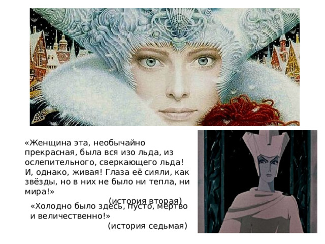 «Женщина эта, необычайно прекрасная, была вся изо льда, из ослепительного, сверкающего льда! И, однако, живая! Глаза её сияли, как звёзды, но в них не было ни тепла, ни мира!»      (история вторая) «Холодно было здесь, пусто, мёртво и величественно!»    (история седьмая) 