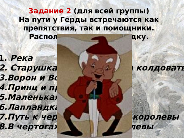 Задание 2 (для всей группы) На пути у Герды встречаются как препятствия, так и помощники. Расположите их по порядку.  Река  Старушка, которая умела колдовать Ворон и Ворона Принц и принцесса Маленькая разбойница Лапландка и финка Путь к чертогам Снежной королевы В чертогах Снежной королевы  