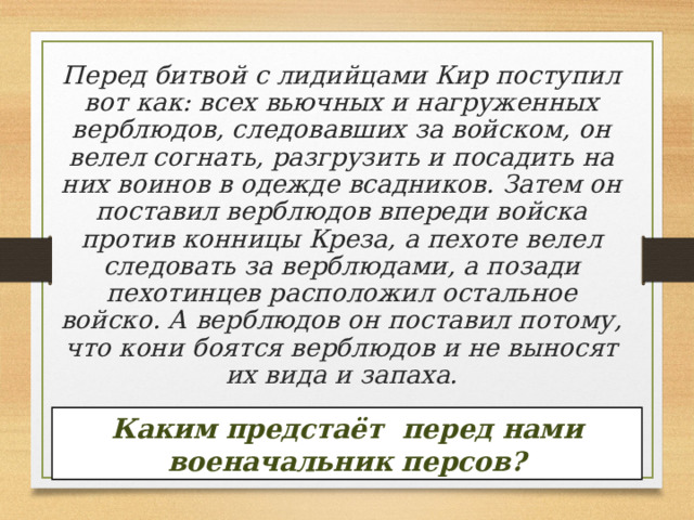 Перед битвой с лидийцами Кир поступил вот как: всех вьючных и нагруженных верблюдов, следовавших за войском, он велел согнать, разгрузить и посадить на них воинов в одежде всадников. Затем он поставил верблюдов впереди войска против конницы Креза, а пехоте велел следовать за верблюдами, а позади пехотинцев расположил остальное войско. А верблюдов он поставил потому, что кони боятся верблюдов и не выносят их вида и запаха.    Каким предстаёт перед нами военачальник персов? 