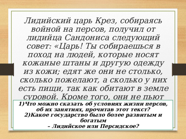 Лидийский царь Крез, собираясь войной на персов, получил от лидийца Сандониса следующий совет: «Царь! Ты собираешься в поход на людей, которые носят кожаные штаны и другую одежду из кожи; едят же они не столько, сколько пожелают, а сколько у них есть пищи, так как обитают в земле суровой. Кроме того, они не пьют вина, довольствуясь лишь водой. Нет у них ни смокв и никаких полезных плодов». (Геродот) 1)Что можно сказать об условиях жизни персов, об их занятиях, прочитав этот текст? 2)Какое государство было более развитым и богатым – Лидийское или Персидское? 