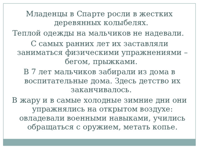 Младенцы в Спарте росли в жестких деревянных колыбелях. Теплой одежды на мальчиков не надевали. С самых ранних лет их заставляли заниматься физическими упражнениями – бегом, прыжками. В 7 лет мальчиков забирали из дома в воспитательные дома. Здесь детство их заканчивалось. В жару и в самые холодные зимние дни они упражнялись на открытом воздухе: овладевали военными навыками, учились обращаться с оружием, метать копье. 