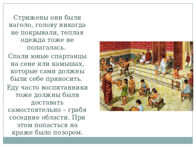 Стрижены они были наголо, голову никогда не покрывали, теплая одежда тоже не полагалась. Спали юные спартанцы на сене или камышах, которые сами должны были себе приносить. Еду часто воспитанники тоже должны были доставать самостоятельно – грабя соседние области. При этом попасться на краже было позором. 