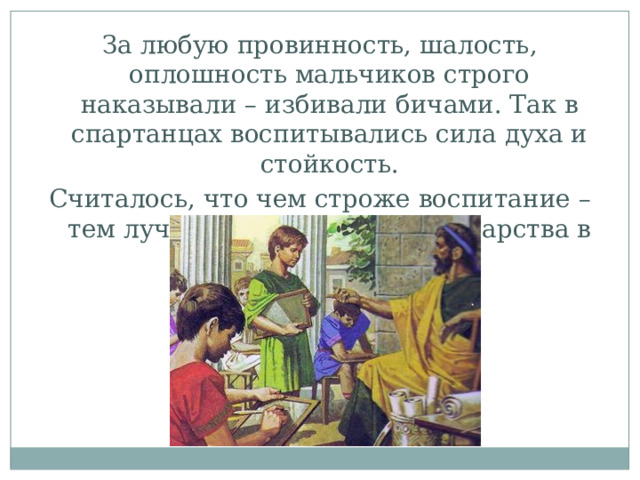 За любую провинность, шалость, оплошность мальчиков строго наказывали – избивали бичами. Так в спартанцах воспитывались сила духа и стойкость. Считалось, что чем строже воспитание – тем лучше для юношей и государства в целом . 
