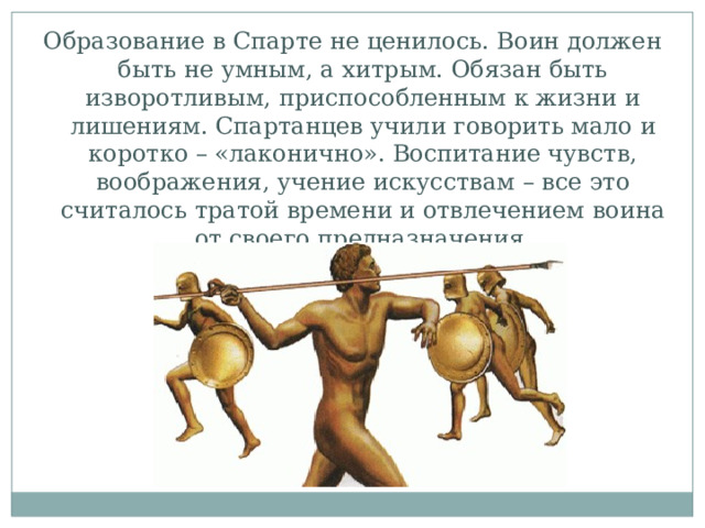 Образование в Спарте не ценилось. Воин должен быть не умным, а хитрым. Обязан быть изворотливым, приспособленным к жизни и лишениям. Спартанцев учили говорить мало и коротко – «лаконично». Воспитание чувств, воображения, учение искусствам – все это считалось тратой времени и отвлечением воина от своего предназначения. 