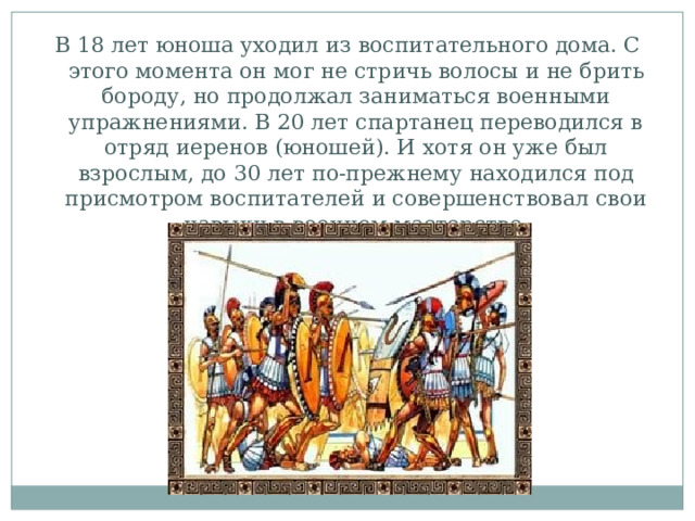 В 18 лет юноша уходил из воспитательного дома. С этого момента он мог не стричь волосы и не брить бороду, но продолжал заниматься военными упражнениями. В 20 лет спартанец переводился в отряд иеренов (юношей). И хотя он уже был взрослым, до 30 лет по-прежнему находился под присмотром воспитателей и совершенствовал свои навыки в военном мастерстве. 