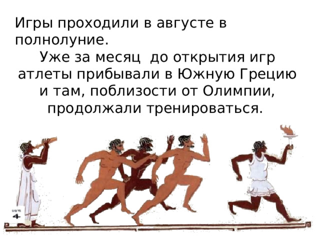 Игры проходили в августе в полнолуние. Уже за месяц до открытия игр атлеты прибывали в Южную Грецию и там, поблизости от Олимпии, продолжали тренироваться. 