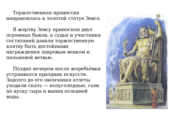 Торжественная процессия направлялась к золотой статуе Зевса. В жертву Зевсу приносили двух огромных быков, а судьи и участники состязаний давали торжественную клятву быть достойными награждения лавровым венком и пальмовой ветвью. Поздно вечером после жеребьёвки устраивался праздник искусств. Задолго до его окончания атлеты уходили спать — полуголодные, съев по куску сыра и выпив холодной воды. 