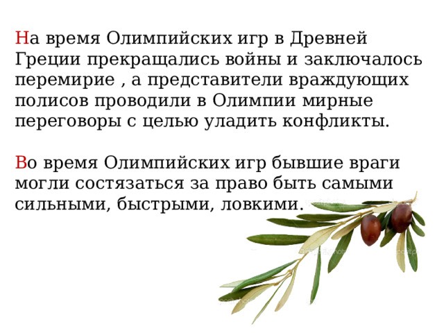 Н а время Олимпийских игр в Древней Греции прекращались войны и заключалось перемирие , а представители враждующих полисов проводили в Олимпии мирные переговоры с целью уладить конфликты. В о время Олимпийских игр бывшие враги могли состязаться за право быть самыми сильными, быстрыми, ловкими. 
