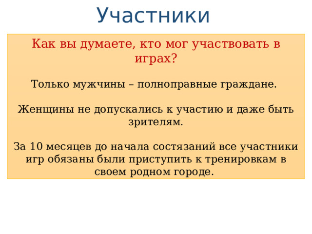 Участники Как вы думаете, кто мог участвовать в играх? Только мужчины – полноправные граждане. Женщины не допускались к участию и даже быть зрителям. За 10 месяцев до начала состязаний все участники игр обязаны были приступить к тренировкам в своем родном городе. 
