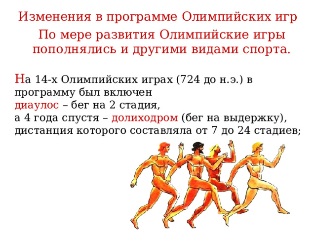 Изменения в программе Олимпийских игр По мере развития Олимпийские игры пополнялись и другими видами спорта. Н а 14-х Олимпийских играх (724 до н.э.) в программу был включен диаулос – бег на 2 стадия, а 4 года спустя – долиходром (бег на выдержку), дистанция которого составляла от 7 до 24 стадиев; 