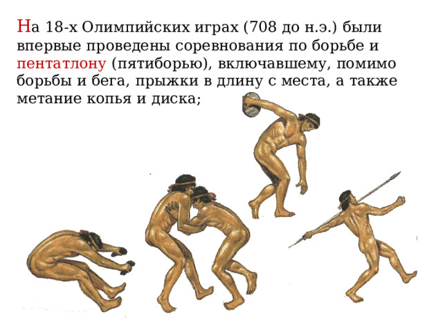 Н а 18-х Олимпийских играх (708 до н.э.) были впервые проведены соревнования по борьбе и пентатлону (пятиборью), включавшему, помимо борьбы и бега, прыжки в длину с места, а также метание копья и диска; 