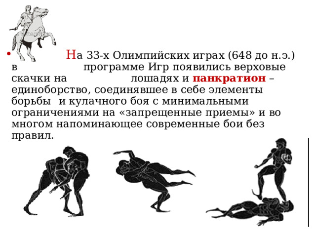   Н а 33-х Олимпийских играх (648 до н.э.) в    программе Игр появились верховые скачки на    лошадях и панкратион – единоборство, соединявшее в себе элементы борьбы  и кулачного боя с минимальными ограничениями на «запрещенные приемы» и во многом напоминающее современные бои без правил. 