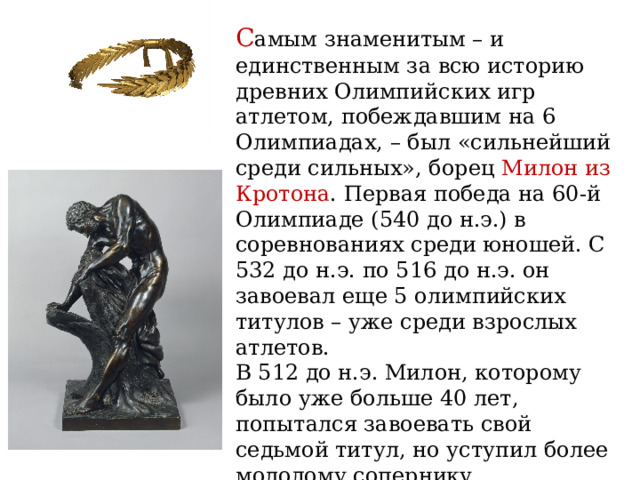 С амым знаменитым – и единственным за всю историю древних Олимпийских игр атлетом, побеждавшим на 6 Олимпиадах, – был «сильнейший среди сильных», борец Милон из Кротона . Первая победа на 60-й Олимпиаде (540 до н.э.) в соревнованиях среди юношей. С 532 до н.э. по 516 до н.э. он завоевал еще 5 олимпийских титулов – уже среди взрослых атлетов. В 512 до н.э. Милон, которому было уже больше 40 лет, попытался завоевать свой седьмой титул, но уступил более молодому сопернику. Стр. 108 «Исторический блокнот» 