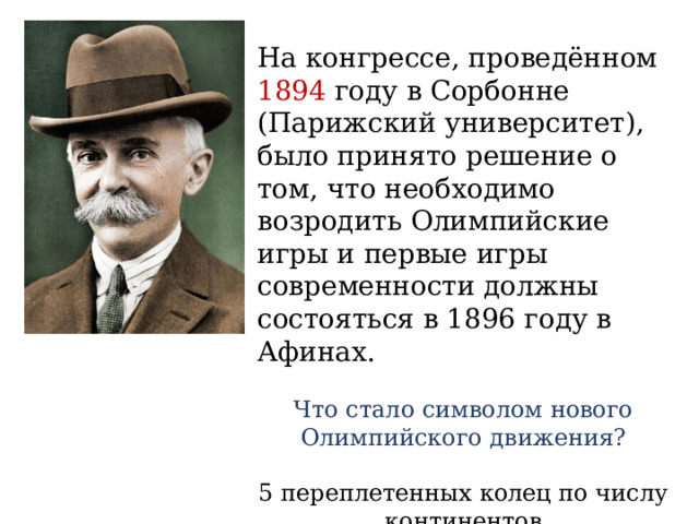 На конгрессе, проведённом 1894 году в Сорбонне (Парижский университет), было принято решение о том, что необходимо возродить Олимпийские игры и первые игры современности должны состояться в 1896 году в Афинах. Что стало символом нового Олимпийского движения? 5 переплетенных колец по числу континентов 