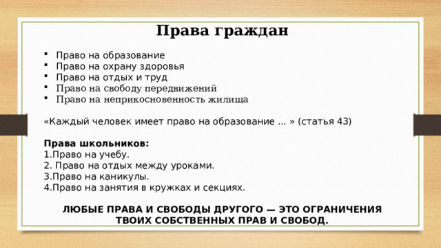 Права граждан Право на образование Право на охрану здоровья Право на отдых и труд Право на свободу передвижений Право на неприкосновенность жилища  «Каждый человек имеет право на образование ... » (статья 43)   Права школьников:  1.Право на учебу.  2. Право на отдых между уроками.  3.Право на каникулы.  4.Право на занятия в кружках и секциях. ЛЮБЫЕ ПРАВА И СВОБОДЫ ДРУГОГО — ЭТО ОГРАНИЧЕНИЯ ТВОИХ СОБСТВЕННЫХ ПРАВ И СВОБОД. 