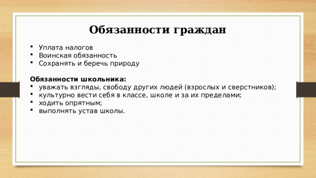 Обязанности граждан Уплата налогов Воинская обязанность Сохранять и беречь природу Обязанности школьника: уважать взгляды, свободу других людей (взрослых и сверстников); культурно вести себя в классе, школе и за их пределами; ходить опрятным; выполнять устав школы. 
