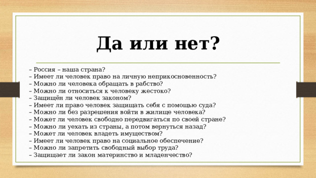 Да или нет? –  Россия – наша страна? –  Имеет ли человек право на личную неприкосновенность? –  Можно ли человека обращать в рабство? –  Можно ли относиться к человеку жестоко? –  Защищён ли человек законом? – Имеет ли право человек защищать себя с помощью суда? –  Можно ли без разрешения войти в жилище человека? –  Может ли человек свободно передвигаться по своей стране? –  Можно ли уехать из страны, а потом вернуться назад? – Может ли человек владеть имуществом? –  Имеет ли человек право на социальное обеспечение? –  Можно ли запретить свободный выбор труда? –  Защищает ли закон материнство и младенчество? 