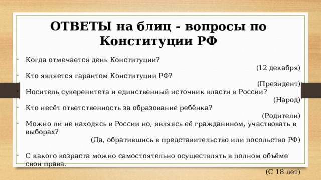 ОТВЕТЫ на блиц - вопросы по Конституции РФ Когда отмечается день Конституции? (12 декабря) Кто является гарантом Конституции РФ? (Президент) Носитель суверенитета и единственный источник власти в России? (Народ) Кто несёт ответственность за образование ребёнка? (Родители) Можно ли не находясь в России но, являясь её гражданином, участвовать в выборах? (Да, обратившись в представительство или посольство РФ) С какого возраста можно самостоятельно осуществлять в полном объёме свои права. (С 18 лет) 