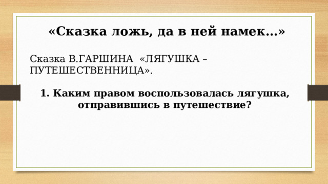  «Сказка ложь, да в ней намек…» Сказка В.ГАРШИНА  «ЛЯГУШКА – ПУТЕШЕСТВЕННИЦА». 1. Каким правом воспользовалась лягушка, отправившись в путешествие?      