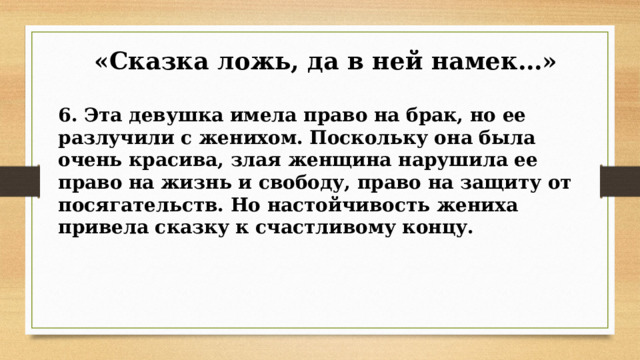  «Сказка ложь, да в ней намек…» 6. Эта девушка имела право на брак, но ее разлучили с женихом. Поскольку она была очень красива, злая женщина нарушила ее право на жизнь и свободу, право на защиту от посягательств. Но настойчивость жениха привела сказку к счастливому концу.   