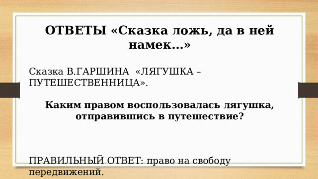 ОТВЕТЫ «Сказка ложь, да в ней намек…» Сказка В.ГАРШИНА  «ЛЯГУШКА – ПУТЕШЕСТВЕННИЦА». Каким правом воспользовалась лягушка, отправившись в путешествие?      ПРАВИЛЬНЫЙ ОТВЕТ: право на свободу передвижений. 