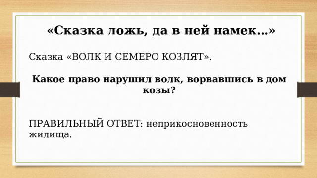  «Сказка ложь, да в ней намек…» Сказка «ВОЛК И СЕМЕРО КОЗЛЯТ». Какое право нарушил волк, ворвавшись в дом козы?        ПРАВИЛЬНЫЙ ОТВЕТ: неприкосновенность жилища. 