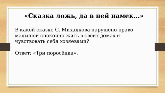  «Сказка ложь, да в ней намек…» В какой сказке С. Михалкова нарушено право малышей спокойно жить в своих домах и чувствовать себя хозяевами? Ответ: «Три поросёнка». 