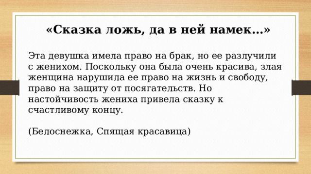  «Сказка ложь, да в ней намек…» Эта девушка имела право на брак, но ее разлучили с женихом. Поскольку она была очень красива, злая женщина нарушила ее право на жизнь и свободу, право на защиту от посягательств. Но настойчивость жениха привела сказку к счастливому концу. (Белоснежка, Спящая красавица) 