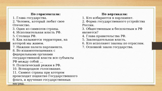 По горизонтали: По вертикали: 1. Кто избирается в парламент. 1. Глава государства. 2. Человек, который любит свое Отечество. 2. Форма государственного устройства России. 3. Один из символов страны. 3. Общественным и бесплатным в РФ является? 4. Исполнительная власть РФ. 4. Глава правительства РФ. 5. Столица РФ. 5. Законодательная власть. 6. Как называется территория, на которой мы живем. 6. Кто исполняет законы по отраслям. 7. Основной закон государства. 7. Нижняя палата парламента. 8. Во взаимоотношениях с федеральными органами государственной власти все субъекты РФ между собой … 9. Политический режим в РФ. 10. Всенародное голосование. 11. Символ страны при котором происходит поднятие Государственного флага, и вручение государственных наград. 