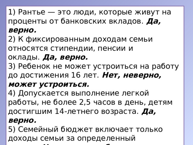 1) Рантье — это люди, которые живут на проценты от банковских вкладов.  Да, верно. 2) К фиксированным доходам семьи относятся стипендии, пенсии и оклады.  Да, верно. 3) Ребенок не может устроиться на работу до достижения 16 лет.  Нет, неверно, может устроиться. 4) Допускается выполнение легкой работы, не более 2,5 часов в день, детям достигшим 14-летнего возраста.  Да, верно. 5) Семейный бюджет включает только доходы семьи за определенный период.  Нет, неверно, бюджет — это план расходов и доходов семьи за определенный период. 