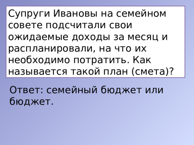 Супруги Ивановы на семейном совете подсчитали свои ожидаемые доходы за месяц и распланировали, на что их необходимо потратить. Как называется такой план (смета)?  Ответ: семейный бюджет или бюджет. 
