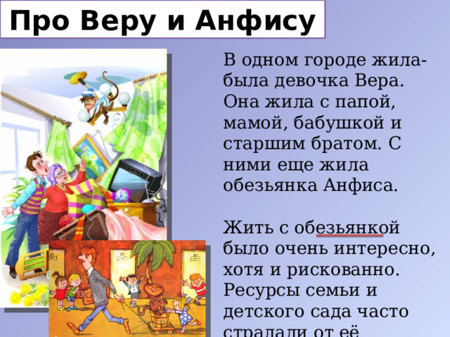 Про Веру и Анфису В одном городе жила-была девочка Вера. Она жила с папой, мамой, бабушкой и старшим братом. С ними еще жила обезьянка Анфиса. Жить с обезьянкой было очень интересно, хотя и рискованно. Ресурсы семьи и детского сада часто страдали от её поведения, но она была очень доброй. 